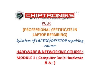 PCLR (PROFESSIONAL CERTIFICATE IN LAPTOP REPAIRING) Syllabus of LAPTOP/DESKTOP repairing course HARDWARE & NETWORKING COURSE : MODULE 1 ( Computer Basic Hardware & A+ ) 