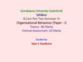 Gondwana University Gadchiroli
Syllabus
B.Com Part Two Semester III
Organisational Behaviour (Paper - I)
Theory : 80 Marks
Intemal Assessrnent :20 Marks
Guided by
Tejas Y. Gaydhane
 