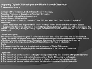 Applying Digital Citizenship to the Middle School Classroom  3 semester hours  Instructor: Mrs. Teri Lance, Ed.S. in Instructional Technology,  Associate Professor of Education at American University,  Contact Email: telance@americanuniv.org  Contact Phone: (987) 654-3210  Virtual Office Hours: Tues- Fri 10 am EST- 3pm EST, and Mon- Tues, Thurs 6pm EST- 9 pm EST  Resources:   Online Resources: The majority of our course readings will be online texts that are open access.   Supplemental Text (This book is not required for purchase, but may be used for additional guidance if so desired.) - Ribble, M., & Bailey, G. (2007). Digital citizenship in schools. Washington, DC: ISTE. ISBN: 978-1-56484-232-9  Course Description:  This nine week course is designed to familiarize teachers and school personnel with the elements of Digital Citizenship. In addition, the course will help them to explore how these elements can and should affect their schools and classrooms. Throughout this course the teacher/ student will gain an understanding of the importance of Digital Citizenship and its value in education.  Goals:  1. To research and be able to articulate the nine elements of Digital Citizenship.  2. To develop ideas for applying Digital Citizenship elements to the real world classroom.  Objectives:  1. The student will study, examine, and explore the specifics of the nine elements of Digital Citizenship.  2. The student will present and explain the concepts of Digital Citizenship to colleagues.  3. The student will demonstrate critical thinking in relation to current technology policies.  4. The student will explore and develop plans for educating students in Digital Citizenship.  