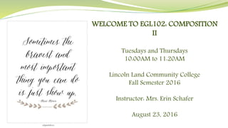 WELCOME TO EGL102: COMPOSITION
II
Tuesdays and Thursdays
10:00AM to 11:20AM
Lincoln Land Community College
Fall Semester 2016
Instructor: Mrs. Erin Schafer
August 23, 2016
 