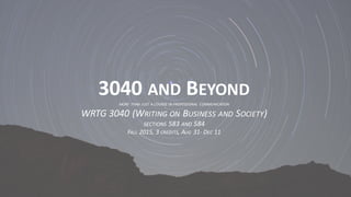 3040	
  AND BEYOND
MORE THAN JUST A COURSE IN PROFESSIONAL COMMUNICATION
WRTG	
  3040	
  (WRITING ON BUSINESS AND SOCIETY)	
  
SECTIONS 583	
  AND 584	
  
FALL 2015,	
  3	
  CREDITS,	
  AUG 31-­‐ DEC 11
 