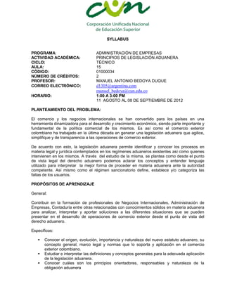 SYLLABUS


PROGRAMA:                          ADMINISTRACIÓN DE EMPRESAS
ACTIVIDAD ACADÉMICA:               PRINCIPIOS DE LEGISLACIÓN ADUANERA
CICLO:                             TÉCNICO
AULA:                              15
CÓDIGO:                            01000034
NÚMERO DE CRÉDITOS:                2
PROFESOR:                          MANUEL ANTONIO BEDOYA DUQUE
CORREO ELECTRÓNICO:                d1305@argentina.com
                                   manuel_bedoya@cun.edu.co
HORARIO:                           1:00 A 3:00 PM
                                   11 AGOSTO AL 08 DE SEPTIEMBRE DE 2012

PLANTEAMIENTO DEL PROBLEMA:

El comercio y los negocios internacionales se han convertido para los países en una
herramienta dinamizadora para el desarrollo y crecimiento económico, siendo parte importante y
fundamental de la política comercial de los mismos. Es así como el comercio exterior
colombiano ha trabajado en la última década en generar una legislación aduanera que agilice,
simplifique y de transparencia a las operaciones de comercio exterior.

De acuerdo con esto, la legislación aduanera permite identificar y conocer los procesos en
materia legal y jurídica contemplados en los regímenes aduaneros existentes así como quienes
intervienen en los mismos. A través del estudio de la misma, se plantea como desde el punto
de vista legal del derecho aduanero podemos aclarar los conceptos y entender lenguaje
utilizado para interpretar la mejor forma de proceder en materia aduanera ante la autoridad
competente. Así mismo como el régimen sancionatorio define, establece y/o categoriza las
faltas de los usuarios.

PROPÓSITOS DE APRENDIZAJE

General:

Contribuir en la formación de profesionales de Negocios Internacionales, Administración de
Empresas, Contaduría entre otras relacionadas con conocimientos sólidos en materia aduanera
para analizar, interpretar y aportar soluciones a las diferentes situaciones que se pueden
presentar en el desarrollo de operaciones de comercio exterior desde el punto de vista del
derecho aduanero.

Específicos:

      Conocer el origen, evolución, importancia y naturaleza del nuevo estatuto aduanero, su
       concepto general, marco legal y normas que lo soporta y aplicación en el comercio
       exterior colombiano.
      Estudiar e interpretar las definiciones y conceptos generales para la adecuada aplicación
       de la legislación aduanera.
      Conocer cuáles son los principios orientadores, responsables y naturaleza de la
       obligación aduanera
 