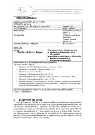 Pontificia Universidad Católica del Ecuador Sede Santo Domingo
Escuela de Ingeniería de Sistemas
1. DATOS INFORMATIVOS
ESCUELA:INGENIERÍA DE SISTEMAS
CARRERA: SISTEMAS
Asignatura/Módulo: PROCESOS Y CALIDAD Código: IS901
Plan de estudios: Nivel: Noveno
Prerrequisitos IS801 PLANIFICACION DE
SISTEMAS
Correquisitos: IS902 PROGRAMACIÓN
AVANZADA
IS904 GESTIÓN DE
PROYECTOS
Período académico: 2013_02 N° Créditos: 4
DOCENTE.
Nombre:
Mgt. Marco Polo silva Segovia
Grado académico o título profesional:
Magister en Arquitectura de la
información
Magister en ciencias de la Educación
Mención Planeamiento y
Administración Educativa
Breve reseña de la actividad académica y/o profesional:
Mgt. Marco Polo Silva Segovia
Docente en el Instituto Tecnológico Superior Aeronáutico I.T.S.A.
Docente de la Universidad Técnica de Cotopaxi U.T.C.
Docente en el convenio UTI-ITCA
Docente de Pregrado y Postgrado de la P.U.C.E.S.A.
Docente del Departamento de Ingeniería Eléctrica, Electrónica y Software de la E.S.P.E.L.
Docente de Pregrado y Postgrado del S.I.N.A.P.U.C.E.
Desarrollo de proyectos de investigación en las áreas de electrónica digital y micro programable,
Diseño de mecanismos y robótica, Automatización industrial e Inteligencia artificial aplicada al
diseño de robots humanoides y móviles.
Indicación de horario de atención al estudiante: Viernes de 19H00 a 20H00
Teléfono: 0998399674
2. DESCRIPCIÓN DEL CURSO
El curso de Procesos y Calidad, se lo ha estructurado de tal manera que los estudiantes,
conozcan los conceptos generales y las técnicas que se aplican para entender lo que son
los procesos, definir procesos, optimizar los procesos, entender el alcance de la
reingeniería de procesos y comprender como se debe llevar a cabo una Gestión basada
en procesos; adicionalmente se revisan técnicas que apoyan la gestión de las empresas y
que conjuntamente con la aplicación de metodologías de mejoramiento continuo
permiten que los estudiantes comprendan la importancia de que las empresas ofrezcan
productos y servicios de calidad a sus clientes.
 