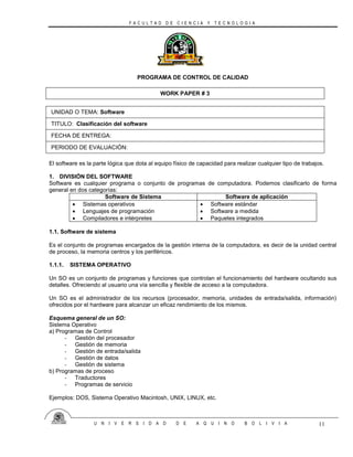 F A C U L T A D D E C I E N C I A Y T E C N O L O G I A
U N I V E R S I D A D D E A Q U I N O B O L I V I A 11
PROGRAMA DE CONTROL DE CALIDAD
WORK PAPER # 3
UNIDAD O TEMA: Software
TITULO: Clasificación del software
FECHA DE ENTREGA:
PERIODO DE EVALUACIÓN:
El software es la parte lógica que dota al equipo físico de capacidad para realizar cualquier tipo de trabajos.
1. DIVISIÓN DEL SOFTWARE
Software es cualquier programa o conjunto de programas de computadora. Podemos clasificarlo de forma
general en dos categorías:
Software de Sistema Software de aplicación
 Sistemas operativos
 Lenguajes de programación
 Compiladores e intérpretes
 Software estándar
 Software a medida
 Paquetes integrados
1.1. Software de sistema
Es el conjunto de programas encargados de la gestión interna de la computadora, es decir de la unidad central
de proceso, la memoria centros y los periféricos.
1.1.1. SISTEMA OPERATIVO
Un SO es un conjunto de programas y funciones que controlan el funcionamiento del hardware ocultando sus
detalles. Ofreciendo al usuario una vía sencilla y flexible de acceso a la computadora.
Un SO es el administrador de los recursos (procesador, memoria, unidades de entrada/salida, información)
ofrecidos por el hardware para alcanzar un eficaz rendimiento de los mismos.
Esquema general de un SO:
Sistema Operativo
a) Programas de Control
- Gestión del procesador
- Gestión de memoria
- Gestión de entrada/salida
- Gestión de datos
- Gestión de sistema
b) Programas de proceso
- Traductores
- Programas de servicio
Ejemplos: DOS, Sistema Operativo Macintosh, UNIX, LINUX, etc.
 