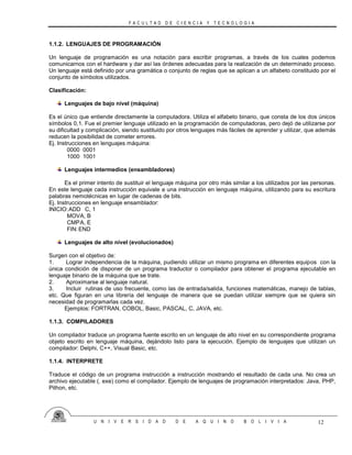 F A C U L T A D D E C I E N C I A Y T E C N O L O G I A
U N I V E R S I D A D D E A Q U I N O B O L I V I A 12
1.1.2. LENGUAJES DE PROGRAMACIÓN
Un lenguaje de programación es una notación para escribir programas, a través de los cuales podemos
comunicarnos con el hardware y dar así las órdenes adecuadas para la realización de un determinado proceso.
Un lenguaje está definido por una gramática o conjunto de reglas que se aplican a un alfabeto constituido por el
conjunto de símbolos utilizados.
Clasificación:
Lenguajes de bajo nivel (máquina)
Es el único que entiende directamente la computadora. Utiliza el alfabeto binario, que consta de los dos únicos
símbolos 0,1. Fue el premier lenguaje utilizado en la programación de computadoras, pero dejó de utilizarse por
su dificultad y complicación, siendo sustituido por otros lenguajes más fáciles de aprender y utilizar, que además
reducen la posibilidad de cometer errores.
Ej. Instrucciones en lenguajes máquina:
0000 0001
1000 1001
Lenguajes intermedios (ensambladores)
Es el primer intento de sustituir el lenguaje máquina por otro más similar a los utilizados por las personas.
En este lenguaje cada instrucción equivale a una instrucción en lenguaje máquina, utilizando para su escritura
palabras nemotécnicas en lugar de cadenas de bits.
Ej. Instrucciones en lenguaje ensamblador:
INICIO:ADD C, 1
MOVA, B
CMPA, E
FIN:END
Lenguajes de alto nivel (evolucionados)
Surgen con el objetivo de:
1. Lograr independencia de la máquina, pudiendo utilizar un mismo programa en diferentes equipos con la
única condición de disponer de un programa traductor o compilador para obtener el programa ejecutable en
lenguaje binario de la máquina que se trate.
2. Aproximarse al lenguaje natural.
3. Incluir rutinas de uso frecuente, como las de entrada/salida, funciones matemáticas, manejo de tablas,
etc. Que figuran en una librería del lenguaje de manera que se puedan utilizar siempre que se quiera sin
necesidad de programarlas cada vez.
Ejemplos: FORTRAN, COBOL, Basic, PASCAL, C, JAVA, etc.
1.1.3. COMPILADORES
Un compilador traduce un programa fuente escrito en un lenguaje de alto nivel en su correspondiente programa
objeto escrito en lenguaje máquina, dejándolo listo para la ejecución. Ejemplo de lenguajes que utilizan un
compilador: Delphi, C++, Visual Basic, etc.
1.1.4. INTERPRETE
Traduce el código de un programa instrucción a instrucción mostrando el resultado de cada una. No crea un
archivo ejecutable (. exe) como el compilador. Ejemplo de lenguajes de programación interpretados: Java, PHP,
Pithon, etc.
 