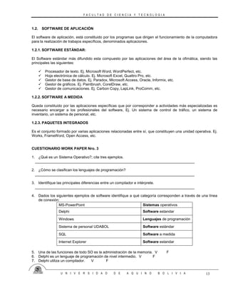 F A C U L T A D D E C I E N C I A Y T E C N O L O G I A
U N I V E R S I D A D D E A Q U I N O B O L I V I A 13
1.2. SOFTWARE DE APLICACIÓN
El software de aplicación, está constituido por los programas que dirigen el funcionamiento de la computadora
para la realización de trabajos específicos, denominados aplicaciones.
1.2.1. SOFTWARE ESTÁNDAR:
El Software estándar más difundido esta compuesto por las aplicaciones del área de la ofimática, siendo las
principales las siguientes:
 Procesador de texto. Ej. Microsoft Word, WordPerfect, etc.
 Hoja electrónica de cálculo. Ej. Microsoft Excel, Quattro Pro, etc.
 Gestor de base de datos. Ej. Paradox, Microsoft Access, Oracle, Informix, etc.
 Gestor de gráficos. Ej. Paintbrush, CorelDraw, etc.
 Gestor de comunicaciones. Ej. Carbon Copy, LapLink, ProComm, etc.
1.2.2. SOFTWARE A MEDIDA
Queda constituido por las aplicaciones específicas que por corresponder a actividades más especializadas es
necesario encargar a los profesionales del software, Ej. Un sistema de control de tráfico, un sistema de
inventario, un sistema de personal, etc.
1.2.3. PAQUETES INTEGRADOS
Es el conjunto formado por varias aplicaciones relacionadas entre sí, que constituyen una unidad operativa. Ej.
Works, FrameWord, Open Access, etc.
CUESTIONARIO WORK PAPER Nro. 3
1. ¿Qué es un Sistema Operativo?; cite tres ejemplos.
_____________________________________________________________________________
2. ¿Cómo se clasifican los lenguajes de programación?
_____________________________________________________________________________
3. Identifique las principales diferencias entre un compilador e intérprete.
_____________________________________________________________________________
4. Dados los siguientes ejemplos de software identifique a qué categoría corresponden a través de una línea
de conexión:
MS-PowerPoint Sistemas operativos
Delphi Software estandar
Windows Lenguajes de programación
Sistema de personal UDABOL Software estándar
SQL Software a medida
Internet Explorer Software estandar
5. Una de las funciones de todo SO es la administración de la memoria. V F
6. Delphi es un lenguaje de programación de nivel intermedio. V F
7. Delphi utiliza un compilador. V F
 