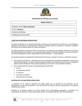 F A C U L T A D D E I N G E N I E R I A
U N I V E R S I D A D D E A Q U I N O B O L I V I A
14
PROGRAMA DE CONTROL DE CALIDAD
WORK PAPER # 4
UNIDAD O TEMA: Sistema Operativo
TITULO: Windows.
FECHA DE ENTREGA:
PERIODO DE EVALUACIÓN:
¿QUE ES UN SISTEMA OPERATIVO?
Un sistema operativo es un programa destinado a permitir la comunicación del usuario con un computador y
gestionar sus recursos de una forma eficaz. Comienza a trabajar cuando se enciende el computador, y gestiona
el hardware de la máquina desde los niveles más básicos.
Un sistema operativo se puede encontrar normalmente en la mayoría de los aparatos electrónicos que utilicen
microprocesadores para funcionar, ya que gracias a estos podemos entender la máquina y que ésta cumpla con
sus funciones (teléfonos móviles, reproductores de DVD, autoradios... y computadoras).
Los sistemas operativos desempeñan básicamente dos funciones: extender la máquina y administrar recursos.
 Como extensor de máquina, presenta al usuario un equivalente de una máquina extendida o virtual que es
mas fácil de programar, es decir el sistema operativo presta una variedad de servicios que los programas
pueden obtener empleando instrucciones especiales que se conocen como llamadas al sistema.
 Como administrador de recursos, el Sistema Operativo administra
 El CPU
 Los dispositivos de E/S
 La memoria.
 Las colas de procesos.
 Administración de recursos
HISTORIA DE LOS SISTEMAS OPERATIVOS
La evolución de los sistemas operativos ha estado ligado con el evolución de la arquitectura de las
computadoras en las que se ejecutan, para ello veremos la evolución de las computadoras y los sistemas
operativos que usaban.
Windows es el sistema operativo de mayor difusión entre computadores personales y servidores. Fue
desarrollador por Microsoft, aunque ideado básicamente en el sistema operativo Mac OS de Macintosh.
 