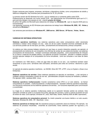 F A C U L T A D D E I N G E N I E R I A
U N I V E R S I D A D D E A Q U I N O B O L I V I A
15
Existen versiones para hogares, empresas, servidores y dispositivos móviles, como computadores de bolsillo y
teléfonos inteligentes. Hay variantes para procesadores de 16, 32 y 64 bits.
La primera versión del SO Windows fue la 3.1, que en realidad era un ambiente gráfico sobre DOS.
Posteriormente se desarrolló una nueva versión 3.11, que básicamente era funcionalmente igual que la 3.1,
pero permitía trabajar a los equipos en red, creando grupos de trabajo.
El primer SO gráfico de Microsoft para estaciones de trabajo fue Windows 95, que no requería DOS para su
funcionamiento.
Las siguientes versiones de SO Windows para estaciones de trabajo fueron Windows 98, 2000, XP, Vistas y
actualmente Windows 7
Las versiones para servidores son Windows NT, 2000 server, 2003 Server, XP Server, Vistas, Seven.
VARIEDAD DE SISTEMAS OPERATIVOS
Sistemas operativos mainframe. Los sistemas operativos para estas computadoras están claramente
orientados a realizar varios trabajos a la vez, cada uno de los cuales necesitan enormes cantidades de E/S.
Los servicios pueden ser de tres tipos: por lotes, procesamiento de transacciones y tiempo compartido.
Un sistema por lotes procesa trabajos rutinarios sin que haya un usuario interactivo presente; por ejemplo: el
procesamiento de reclamos de una compañía o los informes de ventas de una cadena de tiendas. Los sistemas
procesadores de transacciones, manejan numerosas solicitudes pequeñas, como procesamiento de cheques
en un banco o reservas de pasajes aéreos. Los sistemas de tiempo compartido, permiten a múltiples usuarios
remotos ejecutar trabajos en la computadora de forma simultánea, como las consultas a una base de datos
grande.
Un mainframe con 1000 discos y miles de giga bites de datos no es raro; Los mainframe tambien estan
renaciendo un poco como servidores web avanzados, servidores para sitios de comercio electronico a gran
escala.
Un ejemplo de sistema operativo mainframe, es OS/390. Otros SO TPF, z/TPF, Linux on System z (Suse Linux
Enterprise)
Sistemas operativos de servidor. Estos sistemas operativos se ejecutan en servidores, y dan servicios a
múltiples usuarios conectados a través de una red, permitiéndoles compartir recursos de hardware y software.
Por ejemplo: UNIX, windows 2000, Linux.
Sistemas operativos multiprocesador. Cuando conectamos varios CPU´s a un solo sistema, se llaman
computadoras en paralelo, multicomputadoras o multiprocesadores; necesitan sistemas operativos especiales,
con frecuencia variaciones de los sistemas operativos de servidor, con funciones especiales para comunicación
y conectividad.
La magia de un sistema operativo multiproceso reside en la operación llamada cambio de contexto. Esta
operación consiste en quitar a un proceso de la CPU, ejecutar otro proceso y volver a colocar el primero sin que
se entere de nada. Como ejemplo: Windows NT, OS/2, NeXTStep, Solaris, Netfinity 5000 de IBM, Opensolaris,
Sistemas operativos de computadora personal. Su misión presentar una buena interfaz a un solo usuario.
Ejemplos: Windows 98, 2000, XP, Macintosh, Linux.
Sistemas operativos en tiempo real. Se caracteriza porque su parámetro clave es el tiempo. Por ejemplo, los
sistemas de procesos industriales, ensamble de automóviles. Estos sistemas pueden ser rigurosos y no
 