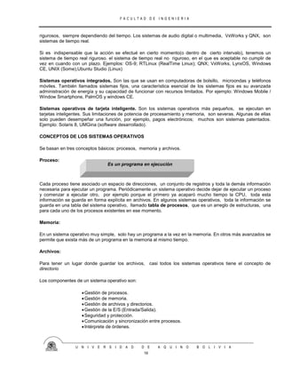 F A C U L T A D D E I N G E N I E R I A
U N I V E R S I D A D D E A Q U I N O B O L I V I A
16
rigurosos, siempre dependiendo del tiempo. Los sistemas de audio digital o multimedia, VxWorks y QNX, son
sistemas de tiempo real.
Si es indispensable que la acción se efectué en cierto momento(o dentro de cierto intervalo), tenemos un
sistema de tiempo real riguroso. el sistema de tiempo real no riguroso, en el que es aceptable no cumplir de
vez en cuando con un plazo. Ejemplos: OS-9; RTLinux (RealTime Linux); QNX; VxWorks, LynxOS, Windows
CE, UNIX (Some),Ubuntu Studio (Linux)
Sistemas operativos integrados. Son las que se usan en computadoras de bolsillo, microondas y teléfonos
móviles. También llamados sistemas fijos, una característica esencial de los sistemas fijos es su avanzada
administración de energía y su capacidad de funcionar con recursos limitados. Por ejemplo: Windows Mobile /
Window Smartphone, PalmOS y windows CE.
Sistemas operativos de tarjeta inteligente. Son los sistemas operativos más pequeños, se ejecutan en
tarjetas inteligentes. Sus limitaciones de potencia de procesamiento y memoria, son severas. Algunas de ellas
solo pueden desempeñar una función, por ejemplo, pagos electrónicos; muchos son sistemas patentados.
Ejemplo: Solaris 8, UMGina (software desarrollado).
CONCEPTOS DE LOS SISTEMAS OPERATIVOS
Se basan en tres conceptos básicos: procesos, memoria y archivos.
Proceso:
Cada proceso tiene asociado un espacio de direcciones, un conjunto de registros y toda la demás información
necesaria para ejecutar un programa. Periódicamente un sistema operativo decide dejar de ejecutar un proceso
y comenzar a ejecutar otro, por ejemplo porque el primero ya acaparó mucho tiempo la CPU, toda esta
información se guarda en forma explícita en archivos. En algunos sistemas operativos, toda la información se
guarda en una tabla del sistema operativo, llamado tabla de procesos, que es un arreglo de estructuras, una
para cada uno de los procesos existentes en ese momento.
Memoria:
En un sistema operativo muy simple, solo hay un programa a la vez en la memoria. En otros más avanzados se
permite que exista más de un programa en la memoria al mismo tiempo.
Archivos:
Para tener un lugar donde guardar los archivos, casi todos los sistemas operativos tiene el concepto de
directorio
Los componentes de un sistema operativo son:
Gestión de procesos.
Gestión de memoria.
Gestión de archivos y directorios.
Gestión de la E/S (Entrada/Salida).
Seguridad y protección.
Comunicación y sincronización entre procesos.
Intérprete de órdenes.
Es un programa en ejecución
 