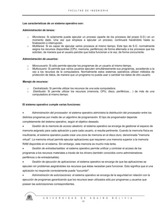 F A C U L T A D D E I N G E N I E R I A
U N I V E R S I D A D D E A Q U I N O B O L I V I A
17
Las características de un sistema operativo son:
Administración de tareas:
o Monotarea: Si solamente puede ejecutar un proceso (aparte de los procesos del propio S.O.) en un
momento dado. Una vez que empieza a ejecutar un proceso, continuará haciéndolo hasta su
finalización o interrupción.
o Multitarea: Si es capaz de ejecutar varios procesos al mismo tiempo. Este tipo de S.O. normalmente
asigna los recursos disponibles (CPU, memoria, periféricos) de forma alternada a los procesos que los
solicitan, de manera que el usuario percibe que todos funcionan a la vez, de forma concurrente.
Administración de usuarios:
o Monousuario: Si sólo permite ejecutar los programas de un usuario al mismo tiempo.
o Multiusuario: Si permite que varios usuarios ejecuten simultáneamente sus programas, accediendo a la
vez a los recursos de la computadora. Normalmente estos sistemas operativos utilizan métodos de
protección de datos, de manera que un programa no pueda usar o cambiar los datos de otro usuario.
Manejo de recursos:
o Centralizado: Si permite utilizar los recursos de una sola computadora.
o Distribuido: Si permite utilizar los recursos (memoria, CPU, disco, periféricos... ) de más de una
computadora al mismo tiempo.
El sistema operativo cumple varias funciones:
 Administración del procesador: el sistema operativo administra la distribución del procesador entre los
distintos programas por medio de un algoritmo de programación. El tipo de programador depende
completamente del sistema operativo, según el objetivo deseado.
 Gestión de la memoria de acceso aleatorio: el sistema operativo se encarga de gestionar el espacio de
memoria asignado para cada aplicación y para cada usuario, si resulta pertinente. Cuando la memoria física es
insuficiente, el sistema operativo puede crear una zona de memoria en el disco duro, denominada "memoria
virtual". La memoria virtual permite ejecutar aplicaciones que requieren una memoria superior a la memoria
RAM disponible en el sistema. Sin embargo, esta memoria es mucho más lenta.
 Gestión de entradas/salidas: el sistema operativo permite unificar y controlar el acceso de los
programas a los recursos materiales a través de los drivers (también conocidos como administradores
periféricos o de entrada/salida).
 Gestión de ejecución de aplicaciones: el sistema operativo se encarga de que las aplicaciones se
ejecuten sin problemas asignándoles los recursos que éstas necesitan para funcionar. Esto significa que si una
aplicación no responde correctamente puede "sucumbir".
 Administración de autorizaciones: el sistema operativo se encarga de la seguridad en relación con la
ejecución de programas garantizando que los recursos sean utilizados sólo por programas y usuarios que
posean las autorizaciones correspondientes.
 