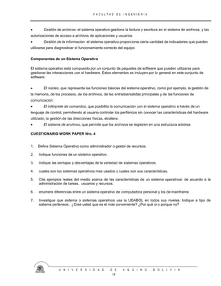 F A C U L T A D D E I N G E N I E R I A
U N I V E R S I D A D D E A Q U I N O B O L I V I A
18
 Gestión de archivos: el sistema operativo gestiona la lectura y escritura en el sistema de archivos, y las
autorizaciones de acceso a archivos de aplicaciones y usuarios.
 Gestión de la información: el sistema operativo proporciona cierta cantidad de indicadores que pueden
utilizarse para diagnosticar el funcionamiento correcto del equipo
Componentes de un Sistema Operativo
El sistema operativo está compuesto por un conjunto de paquetes de software que pueden utilizarse para
gestionar las interacciones con el hardware. Estos elementos se incluyen por lo general en este conjunto de
software:
 El núcleo, que representa las funciones básicas del sistema operativo, como por ejemplo, la gestión de
la memoria, de los procesos, de los archivos, de las entradas/salidas principales y de las funciones de
comunicación.
 El intérprete de comandos, que posibilita la comunicación con el sistema operativo a través de un
lenguaje de control, permitiendo al usuario controlar los periféricos sin conocer las características del hardware
utilizado, la gestión de las direcciones físicas, etcétera.
 El sistema de archivos, que permite que los archivos se registren en una estructura arbórea
CUESTIONARIO WORK PAPER Nro. 4
1. Defina Sistema Operativo como administrador o gestor de recursos.
2. Indique funciones de un sistema operativo.
3. Indique las ventajas y desventajas de la variedad de sistemas operativos.
4. cuales son los sistemas operativos mas usados y cuales son sus características.
5. Cite ejemplos reales del medio acerca de las características de un sistema operativos: de acuerdo a la
administración de tareas, usuarios y recursos.
6. enumere diferencias entre un sistema operativo de computadora personal y los de mainframe.
7. Investigue que sistema o sistemas operativos usa la UDABOL en todos sus niveles. Indique a tipo de
sistema pertenece, ¿Cree usted que es el más conveniente? ¿Por qué si o porque no?
 
