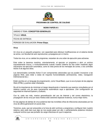 F A C U L T A D D E I N G E N I E R I A
U N I V E R S I D A D D E A Q U I N O B O L I V I A
19
PROGRAMA DE CONTROL DE CALIDAD
WORK PAPER # 5
UNIDAD O TEMA: CONCEPTOS GENERALES
TITULO: VIRUS.
FECHA DE ENTREGA:
PERIODO DE EVALUACION: Primer Etapa.
Virus
Un virus es un pequeño programa con capacidad para efectuar modificaciones en el sistema donde
se active, con facultad de auto reproducirse y propagarse por sí mismo.
Todos los virus, en su calidad de programas, necesitan de una orden de ejecución para activarse.
Esta orden la daremos nosotros, voluntariamente, al ejecutar un programa o abrir un archivo
supuestamente inocuo, o involuntariamente cuando nuestro sistema da esa orden mediante algún
mecanismo de ejecución automática, como la vista previa de los mensajes de correo, o los controles
Active X de algunos sitios.
Los denominados controles Active X son componentes adicionales que se pueden incorporar a las
páginas Web, para dotar a estas de mayores funcionalidades (animaciones, video, navegación
tridimensional etc.)
Están escritos en un lenguaje de programación, como Visual Basic, que no es el propio de las páginas
Web (HTML) y podrían estar infectados.
De ahí la importancia de minimizar el riesgo desactivando o haciendo que seamos consultados por el
sistema cuando uno de esos mecanismos automáticos vaya a ejecutarse. (Ver configuración de
seguridad en Internet Explorer y Outlook).
Con la, cada vez más, masiva generalización del uso de Internet y del correo electrónico, la
propagación de los virus por esos medios está cobrando especial virulencia, nunca mejor dicho.
En las páginas de alertas de virus podemos leer las increíbles cifras de infecciones alcanzadas por los
virus de última generación en pocos días.
Tenemos, pues, que ser precavidos a la hora de abrir archivos y programas y configurar bien nuestro
sistema, pero está claro que algo se nos puede pasar por alto, o perfectamente podemos introducir
cualquier archivo que sea portador de carga infecciosa sin que lo sepamos.
 