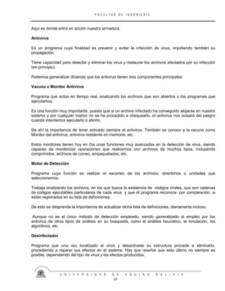 F A C U L T A D D E I N G E N I E R I A
U N I V E R S I D A D D E A Q U I N O B O L I V I A
20
Aquí es donde entra en acción nuestra armadura.
Antivirus
Es un programa cuya finalidad es prevenir y evitar la infección de virus, impidiendo también su
propagación.
Tiene capacidad para detectar y eliminar los virus y restaurar los archivos afectados por su infección
(en principio).
Podemos generalizar diciendo que los antivirus tienen tres componentes principales:
Vacuna o Monitor Antivirus
Programa que actúa en tiempo real, analizando los archivos que son abiertos o los programas que
ejecutamos.
Es una función muy importante, puesto que si un archivo infectado ha conseguido alojarse en nuestro
sistema y por cualquier motivo no se ha procedido a chequearlo, el antivirus nos avisará del peligro
cuando intentemos ejecutarlo o abrirlo.
De ahí la importancia de tener activado siempre el antivirus. También se conoce a la vacuna como
Monitor del antivirus, antivirus residente en memoria, etc.
Estos monitores tienen hoy en día unas funciones muy avanzadas en la detección de virus, siendo
capaces de monitorizar operaciones que realicemos con archivos de muchos tipos, incluyendo
comprimidos, archivos de correo, empaquetados, etc.
Motor de Detección
Programa cuya función es realizar el escaneo de los archivos, directorios o unidades que
seleccionemos.
Trabaja analizando los archivos, en los que busca la existencia de códigos virales, que son cadenas
de códigos ejecutables particulares de cada virus y que el programa reconoce por comparación, si
están registrados en su lista de definiciones.
De esto se desprende la importancia de actualizar dicha lista de definiciones, diariamente incluso.
Aunque no es el único método de detección empleado, siendo generalizado el empleo por los
antivirus de otros tipos de análisis en su búsqueda, como el análisis heurístico, la emulación, los
algoritmos, etc.
Desinfectador
Programa que una vez localizado el virus y desactivada su estructura procede a eliminarlo,
procediendo a reparar sus efectos en el sistema. Hay que reseñar que esto último no siempre es
posible, dependiendo del tipo de virus y los efectos producidos.
 
