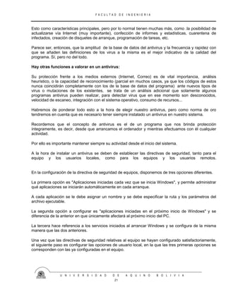 F A C U L T A D D E I N G E N I E R I A
U N I V E R S I D A D D E A Q U I N O B O L I V I A
21
Esto como características principales, pero por lo normal tienen muchas más, como .la posibilidad de
actualizarse vía Internet (muy importante), confección de informes y estadísticas, cuarentena de
infectados, creación de disquetes de arranque, programación de tareas, etc.
Parece ser, entonces, que la amplitud de la base de datos del antivirus y la frecuencia y rapidez con
que se añaden las definiciones de los virus a la misma es el mejor indicativo de la calidad del
programa. Sí, pero no del todo.
Hay otras funciones a valorar en un antivirus:
Su protección frente a los medios externos (Internet, Correo) es de vital importancia, análisis
heurístico, o la capacidad de reconocimiento (parcial en muchos casos, ya que los códigos de estos
nunca coincidirán completamente con los de la base de datos del programa) ante nuevos tipos de
virus o mutaciones de los existentes, se trata de un análisis adicional que solamente algunos
programas antivirus pueden realizar, para detectar virus que en ese momento son desconocidos,
velocidad de escaneo, integración con el sistema operativo, consumo de recursos...
Habremos de ponderar todo esto a la hora de elegir nuestro antivirus, pero como norma de oro
tendremos en cuenta que es necesario tener siempre instalado un antivirus en nuestro sistema.
Recordemos que el concepto de antivirus es el de un programa que nos brinda protección
íntegramente, es decir, desde que arrancamos el ordenador y mientras efectuamos con él cualquier
actividad.
Por ello es importante mantener siempre su actividad desde el inicio del sistema.
A la hora de instalar un antivirus se deben de establecer las directivas de seguridad, tanto para el
equipo y los usuarios locales, como para los equipos y los usuarios remotos.
En la configuración de la directiva de seguridad de equipos, disponemos de tres opciones diferentes.
La primera opción es "Aplicaciones iniciadas cada vez que se inicia Windows", y permite administrar
qué aplicaciones se iniciarán automáticamente en cada arranque.
A cada aplicación se le debe asignar un nombre y se debe especificar la ruta y los parámetros del
archivo ejecutable.
La segunda opción a configurar es "aplicaciones iniciadas en el próximo inicio de Windows" y se
diferencia de la anterior en que únicamente afectará al próximo inicio del PC.
La tercera hace referencia a los servicios iniciados al arrancar Windows y se configura de la misma
manera que las dos anteriores.
Una vez que las directivas de seguridad relativas al equipo se hayan configurado satisfactoriamente,
el siguiente paso es configurar las opciones de usuario local, en la que las tres primeras opciones se
corresponden con las ya configuradas en el equipo.
 