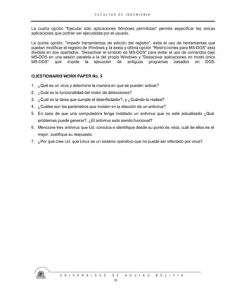 F A C U L T A D D E I N G E N I E R I A
U N I V E R S I D A D D E A Q U I N O B O L I V I A
22
La cuarta opción "Ejecutar sólo aplicaciones Windows permitidas" permite especificar las únicas
aplicaciones que podrán ser ejecutadas por el usuario.
La quinta opción, "Impedir herramientas de edición del registro", evita el uso de herramientas que
puedan modificar el registro de Windows y la sexta y última opción "Restricciones para MS-DOS" está
dividida en dos apartados; "Desactivar el símbolo de MS-DOS" para evitar el uso de comandos bajo
MS-DOS en una sesión paralela a la del propio Windows y "Desactivar aplicaciones en modo único
MS-DOS" que impide la ejecución de antiguos programas basados en DOS.
CUESTIONARIO WORK PAPER No. 5
1. ¿Qué es un virus y determine la manera en que se pueden activar?
2. ¿Cuál es la funcionalidad del motor de detecciones?
3. ¿Cuál es la tarea que cumple el desinfectador?, y ¿Cuándo la realiza?
4. ¿Cuáles son los parámetros que inciden en la elección de un antivirus?
5. En caso de que una computadora tenga instalado un antivirus que no esté actualizado ¿Qué
problemas puede generar?, ¿El antivirus esta siendo funcional?
6. Mencione tres antivirus que Ud. conozca e identifique desde su punto de vista, cuál de ellos es el
mejor. Justifique su respuesta.
7. ¿Por qué cree Ud. que Linux es un sistema operativo que no puede ser infectado por virus?
 
