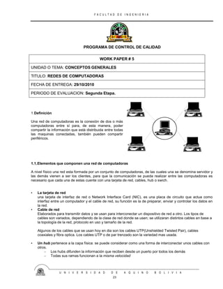 F A C U L T A D D E I N G E N I E R I A
U N I V E R S I D A D D E A Q U I N O B O L I V I A
23
PROGRAMA DE CONTROL DE CALIDAD
WORK PAPER # 5
UNIDAD O TEMA: CONCEPTOS GENERALES
TITULO: REDES DE COMPUTADORAS
FECHA DE ENTREGA: 29/10/2010
PERIODO DE EVALUACION: Segunda Etapa.
1.Definición
Una red de computadoras es la conexión de dos o más
computadoras entre sí para, de esta manera, poder
compartir la información que está distribuida entre todas
las maquinas conectadas, también pueden compartir
periféricos.
1.1.Elementos que componen una red de computadoras
A nivel físico una red esta formada por un conjunto de computadoras, de las cuales una se denomina servidor y
las demás vienen a ser los clientes, para que la comunicación se pueda realizar entre las computadoras es
necesario que cada una de estas cuente con una tarjeta de red, cables, hub o swich.
• La tarjeta de red
una tarjeta de interfaz de red o Network Interface Card (NIC), es una placa de circuito que actua como
interfaz entre un computador y el cable de red, su función es la de preparar, enviar y controlar los datos en
la red.
• Cable de red
Elaborados para transmitir datos y se usan para interconectar un dispositivo de red a otro. Los tipos de
cables son variados, dependiendo de la clase de red donde se usen; se utilizaran distintos cables en base a
la topología de la red, protocolo en uso y tamaño de la red.
Algunos de los cables que se usan hoy en dia son los cables UTP(Unshielded Twisted Pair), cables
coaxiales y fibra optica. Los cables UTP o de par trenzado son la variedad mas usada.
• Un hub pertenece a la capa física: se puede considerar como una forma de interconectar unos cables con
otros.
– Los hubs difunden la información que reciben desde un puerto por todos los demás
– Todas sus ramas funcionan a la misma velocidad
 