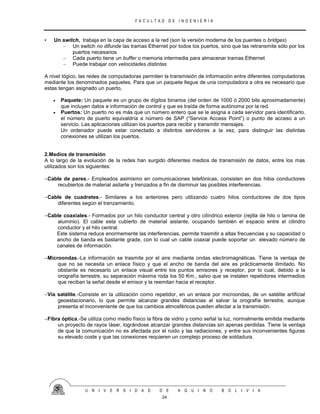 F A C U L T A D D E I N G E N I E R I A
U N I V E R S I D A D D E A Q U I N O B O L I V I A
24
• Un switch, trabaja en la capa de acceso a la red (son la versión moderna de los puentes o bridges)
– Un switch no difunde las tramas Ethernet por todos los puertos, sino que las retransmite sólo por los
puertos necesarios
– Cada puerto tiene un buffer o memoria intermedia para almacenar tramas Ethernet
– Puede trabajar con velocidades distintas
A nivel lógico, las redes de computadoras permiten la transmisión de información entre diferentes computadoras
mediante los denominados paquetes. Para que un paquete llegue de una computadora a otra es necesario que
estas tengan asignado un puerto,
 Paquete: Un paquete es un grupo de dígitos binarios (del orden de 1000 ó 2000 bits aproximadamente)
que incluyen datos e información de control y que es traída de forma autónoma por la red.
 Puertos: Un puerto no es más que un número entero que se le asigna a cada servidor para identificarlo.
el número de puerto equivaldría a número de SAP (“Service Access Point”) o punto de acceso a un
servicio. Las aplicaciones utilizan los puertos para recibir y transmitir mensajes.
Un ordenador puede estar conectado a distintos servidores a la vez, para distinguir las distintas
conexiones se utilizan los puertos.
2.Medios de transmisión
A lo largo de la evolución de la redes han surgido diferentes medios de transmisión de datos, entre los mas
utilizados son los siguientes:
Cable de pares.- Empleados asimismo en comunicaciones telefónicas, consisten en dos hilos conductores
recubiertos de material asilarte y trenzados a fin de disminuir las posibles interferencias.
Cable de cuadretes.- Similares a los anteriores pero utilizando cuatro hilos conductores de dos tipos
diferentes según el trenzamiento.
Cable coaxiales.- Formados por un hilo conductor central y otro cilíndrico exterior (rejilla de hilo o lamina de
aluminio). El cable esta cubierto de material aislante, ocupando también el espacio entre el cilindro
conductor y el hilo central.
Este sistema reduce enormemente las interferencias, permite trasmitir a altas frecuencias y su capacidad o
ancho de banda es bastante grade, con lo cual un cable coaxial puede soportar un elevado número de
canales de información.
Microondas.-La información se trasmite por el aire mediante ondas electromagnéticas. Tiene la ventaja de
que no se necesita un enlace físico y que el ancho de banda del aire es prácticamente ilimitado. No
obstante es necesario un enlace visual entre los puntos emisores y receptor, por lo cual, debido a la
orografía terrestre, su separación máxima roda los 50 Km., salvo que se instalen repetidores intermedios
que reciban la señal desde el emisor y la reemitan hacia el receptor.
Vía satélite.-Consiste en la utilización como repetidor, en un enlace por microondas, de un satélite artificial
geoestacionario, lo que permite alcanzar grandes distancias al salvar la orografía terrestre, aunque
presenta el inconveniente de que los cambios atmosféricos pueden afectar a la transmisión.
Fibra óptica.-Se utiliza como medio físico la fibra de vidrio y como señal la luz, normalmente emitida mediante
un proyecto de rayos láser, lográndose alcanzar grandes distancias sin apenas perdidas. Tiene la ventaja
de que la comunicación no es afectada por el ruido y las radiaciones, y entre sus inconvenientes figuras
su elevado coste y que las conexiones requieren un complejo proceso de soldadura.
 