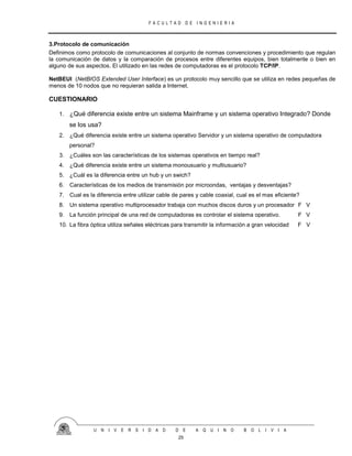 F A C U L T A D D E I N G E N I E R I A
U N I V E R S I D A D D E A Q U I N O B O L I V I A
25
3.Protocolo de comunicación
Definimos como protocolo de comunicaciones al conjunto de normas convenciones y procedimiento que regulan
la comunicación de datos y la comparación de procesos entre diferentes equipos, bien totalmente o bien en
alguno de sus aspectos. El utilizado en las redes de computadoras es el protocolo TCP/IP.
NetBEUI (NetBIOS Extended User Interface) es un protocolo muy sencillo que se utiliza en redes pequeñas de
menos de 10 nodos que no requieran salida a Internet.
CUESTIONARIO
1. ¿Qué diferencia existe entre un sistema Mainframe y un sistema operativo Integrado? Donde
se los usa?
2. ¿Qué diferencia existe entre un sistema operativo Servidor y un sistema operativo de computadora
personal?
3. ¿Cuáles son las características de los sistemas operativos en tiempo real?
4. ¿Qué diferencia existe entre un sistema monousuario y multiusuario?
5. ¿Cuál es la diferencia entre un hub y un swich?
6. Características de los medios de transmisión por microondas, ventajas y desventajas?
7. Cual es la diferencia entre utilizar cable de pares y cable coaxial, cual es el mas eficiente?
8. Un sistema operativo multiprocesador trabaja con muchos discos duros y un procesador F V
9. La función principal de una red de computadoras es controlar el sistema operativo. F V
10. La fibra óptica utiliza señales eléctricas para transmitir la información a gran velocidad F V
 