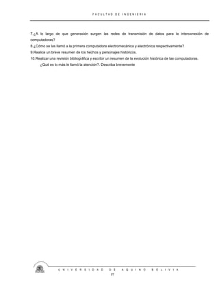 F A C U L T A D D E I N G E N I E R I A
U N I V E R S I D A D D E A Q U I N O B O L I V I A
27
7.¿A lo largo de que generación surgen las redes de transmisión de datos para la interconexión de
computadoras?
8.¿Cómo se las llamó a la primera computadora electromecánica y electrónica respectivamente?
9.Realice un breve resumen de los hechos y personajes históricos.
10.Realizar una revisión bibliográfica y escribir un resumen de la evolución histórica de las computadoras.
¿Qué es lo más le llamó la atención?. Describa brevemente
 