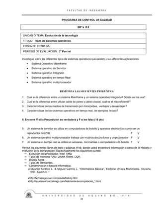 F A C U L T A D D E I N G E N I E R I A
U N I V E R S I D A D D E A Q U I N O B O L I V I A
28
PROGRAMA DE CONTROL DE CALIDAD
DIF’s # 2
UNIDAD O TEMA: Evolución de la tecnología
TITULO: Tipos de sistemas operativos
FECHA DE ENTREGA:
PERIODO DE EVALUACIÓN: 2º Parcial
Investigue sobre los diferentes tipos de sistemas operativos que existen y sus diferentes aplicaciones:
 Sistema Operativo Maimframe
 Sistema operativo de Servidor
 Sistema operativo Integrado
 Sistema operativo en tiempo Real
 Sistema operativo multiprocesador
RESPONDA LAS SIGUIENTES PREGUNTAS:
1. Cual es la diferencia entre un sistema Mainframe y un sistema operativo Integrado? Donde se los usa?
2. Cual es la diferencia entre utilizar cable de pares y cable coaxial, cual es el mas eficiente?
3. Características de los medios de transmisión por microondas, ventajas y desventajas?
4. Características de los sistemas operativos en tiempo real, de ejemplos de uso?
II. Encierre V si la Proposición es verdadera y F si es falsa (10 pts)
5. Un sistema de servidor se utiliza en computadoras de bolsillo y aparatos electrónicos como ser un
reproductor de DVD F V
6. Un sistema operativo multiprocesador trabaja con muchos discos duros y un procesador F V
7. Un sistema en tiempo real se utiliza en celulares, microondas o computadoras de bolsillo F V
Revise los siguientes libros de texto y páginas Web, donde usted encontrará información a cerca de la Historia y
evolución de la computación. Específicamente los siguientes puntos:
 Evolución del procesador. Intel, AMD
 Tipos de memoria RAM: DIMM, RIMM, DDR.
 Discos duros.
 Tipos de fabricantes.
 Contaminación y basura informática.
 Eduardo Alcalde L. & Miguel García L. “Informática Básica”. Editorial Anaya Multimedia. España,
1994. Capitulo 1
 http://homepage.mac.com/eravila/history.html
 http://apuntes.rincondelvago.com/historia-de-la-computacion_1.html
 