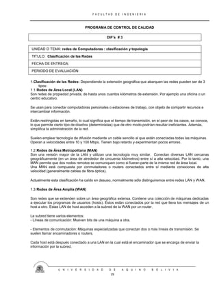 F A C U L T A D D E I N G E N I E R I A
U N I V E R S I D A D D E A Q U I N O B O L I V I A
29
PROGRAMA DE CONTROL DE CALIDAD
DIF’s # 3
UNIDAD O TEMA: redes de Computadoras : clasificación y topologia
TITULO: Clasificación de las Redes
FECHA DE ENTREGA:
PERIODO DE EVALUACIÓN:
1.Clasificación de las Redes: Dependiendo la extensión geográfica que abarquen las redes pueden ser de 3
tipos:
1.1.Redes de Área Local (LAN)
Son redes de propiedad privada, de hasta unos cuantos kilómetros de extensión. Por ejemplo una oficina o un
centro educativo.
Se usan para conectar computadoras personales o estaciones de trabajo, con objeto de compartir recursos e
intercambiar información.
Están restringidas en tamaño, lo cual significa que el tiempo de transmisión, en el peor de los casos, se conoce,
lo que permite cierto tipo de diseños (deterministas) que de otro modo podrían resultar ineficientes. Además,
simplifica la administración de la red.
Suelen emplear tecnología de difusión mediante un cable sencillo al que están conectadas todas las máquinas.
Operan a velocidades entre 10 y 100 Mbps. Tienen bajo retardo y experimentan pocos errores.
1.2.Redes de Área Metropolitana (MAN)
Son una versión mayor de la LAN y utilizan una tecnología muy similar. Conectan diversas LAN cercanas
geográficamente (en un área de alrededor de cincuenta kilómetros) entre sí a alta velocidad. Por lo tanto, una
MAN permite que dos nodos remotos se comuniquen como si fueran parte de la misma red de área local.
Una MAN está compuesta por conmutadores o routers conectados entre sí mediante conexiones de alta
velocidad (generalmente cables de fibra óptica).
Actualmente esta clasificación ha caído en desuso, normalmente sólo distinguiremos entre redes LAN y WAN.
1.3.Redes de Área Amplia (WAN)
Son redes que se extienden sobre un área geográfica extensa. Contiene una colección de máquinas dedicadas
a ejecutar los programas de usuarios (hosts). Estos están conectados por la red que lleva los mensajes de un
host a otro. Estas LAN de host acceden a la subred de la WAN por un router.
La subred tiene varios elementos:
- Líneas de comunicación: Mueven bits de una máquina a otra.
- Elementos de conmutación: Máquinas especializadas que conectan dos o más líneas de transmisión. Se
suelen llamar encaminadores o routers.
Cada host está después conectado a una LAN en la cual está el encaminador que se encarga de enviar la
información por la subred.
 