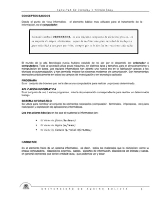 F A C U L T A D D E C I E N C I A Y T E C N O L O G I A
U N I V E R S I D A D D E A Q U I N O B O L I V I A 3
CONCEPTOS BASICOS
Desde el punto de vista informático, el elemento básico mas utilizado para el tratamiento de la
información, es el computador:
El mundo de la alta tecnología nunca hubiera existido de no ser por el desarrollo del ordenador o
computadora. Toda la sociedad utiliza estas máquinas, en distintos tipos y tamaños, para el almacenamiento y
manipulación de datos. Los equipos informáticos han abierto una nueva era en la fabricación gracias a las
técnicas de automatización, y han permitido mejorar los sistemas modernos de comunicación. Son herramientas
esenciales prácticamente en todos los campos de investigación y en tecnología aplicada
PROGRAMA
Es el conjunto de órdenes que se le dan a una computadora para realizar un proceso determinado.
APLICACIÓN INFORMATICA
Es el conjunto de uno o varios programas, más la documentación correspondiente para realizar un determinado
trabajo.
SISTEMA INFORMATICO
Se utiliza para nombrar al conjunto de elementos necesarios (computador, terminales, impresoras, etc) para
realización y explotación de aplicaciones informáticas.
Los tres pilares básicos en los que se sustenta la informática son:
HARDWARE
Es el elemento físico de un sistema informático, es decir, todos los materiales que lo componen: como la
propia computadora, dispositivos externos, cables, soportes de información, dispositivos de entrada y salida,
en general elementos que tienen entidad física, que podemos ver y tocar.
Llamado también ORDENADOR, es una máquina compuesta de elementos físicos, en
su mayoría de origen electrónico, capaz de realizar una gran variedad de trabajos a
gran velocidad y con gran precisión, siempre que se le den las instruccio nes adecuadas
 El elemento físico (hardware)
 El elemento lógico (software)
 El elemento humano (personal informático)
 