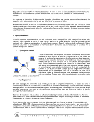 F A C U L T A D D E I N G E N I E R I A
U N I V E R S I D A D D E A Q U I N O B O L I V I A
30
Se pueden establecer WAN en sistemas de satélite o de radio en tierra en los que cada encaminador tiene una
antena con la cual poder enviar y recibir la información. Por su naturaleza, las redes de satélite serán de
difusión.
Un router es un dispositivo de interconexión de redes informáticas que permite asegurar el enrutamiento de
paquetes entre redes o determinar la ruta que debe tomar el paquete de datos.
Además de su función de enrutar, los routers también se utilizan para manipular los datos que circulan en forma
de datagramas, para que puedan pasar de un tipo de red a otra. Como no todas las redes pueden manejar el
mismo tamaño de paquetes de datos, los routers deben fragmentar los paquetes de datos para que puedan
viajar libremente.
2.Topología de redes
Cuando hablamos de topología de una red, hablamos de su configuración. Esta configuración recoge tres
campos: físico, eléctrico y lógico. El nivel físico y eléctrico se puede entender como la configuración del
cableado entre máquinas o dispositivos de control o conmutación. Cuando hablamos de la configuración lógica
tenemos que pensar en como se trata la información dentro de nuestra red, como se dirige de un sitio a otro o
como la recoge cada estación.
 Topología en estrella.
Todos los elementos de la red se encuentran conectados directamente
mediante un enlace punto a punto al nodo central de la red, quien se
encarga de gestionar las transmisiones de información por toda la estrella.
Evidentemente, todas las tramas de información que circulen por la red
deben pasar por el nodo principal, con lo cual un fallo en él provoca la
caída de todo el sistema. Por otra parte, un fallo en un determinado cable
sólo afecta al nodo asociado a él; si bien esta topología obliga a disponer
de un cable propio para cada terminal adicional de la red. La topología de
Estrella es una buena elección siempre que se tenga varias unidades
dependientes de un procesador, esta es la situación de una típica
mainframe, donde el personal requiere estar accesando frecuentemente
esta computadora. En este caso, todos los cables están conectados hacia
un solo sitio, esto es, un panel central.
 Topología en bus
En esta topología, los elementos que constituyen la red se disponen linealmente, es decir, en serie y
conectados por medio de un cable; el bus. Las tramas de información emitidas por un nodo (terminal o servidor)
se propagan por todo el bus(en ambas direcciones), alcanzado a todos los demás nodos. Cada nodo de la red
se debe encargar de reconocer la información que recorre el bus, para así determinar cual es la que le
corresponde, la destinada a él.
Es el tipo de instalación más sencillo y un fallo en un nodo no provoca la caída del sistema de la red. Por otra
parte, una ruptura del bus es difícil de localizar (dependiendo de la longitud del cable y el número de terminales
conectados a él) y provoca la inutilidad de todo el sistema.
Como ejemplo más conocido de esta topología, encontramos la red Ethernet de Xerox. El método de acceso
utilizado es el CSMA/CD, método que gestiona el acceso al bus por parte de los terminales y que por medio de
un algoritmo resuelve los conflictos causados en las colisiones de información. Cuando un nodo desea iniciar
una transmisión, debe en primer lugar escuchar el medio para saber si está ocupado, debiendo esperar en caso
 