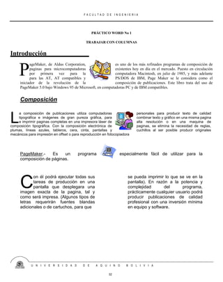 F A C U L T A D D E I N G E N I E R I A
U N I V E R S I D A D D E A Q U I N O B O L I V I A
32
PRÁCTICO WORD No 1
TRABAJAR CON COLUMNAS
Introducción
ageMaker, de Aldus Corporation, es uno de los más refinados programas de composición de
paginas para microcomputadoras existentes hoy en día en el mercado. Puesto en circulación
por primera vez para la computadora Macintosh, en julio de 1985, y más adelante
para las AT, AT compatibles y PS/DOS de IBM, Page Maker se le considera como el
iniciador de la revolución de la composición de publicaciones. Este libro trata del uso de
PageMaker 5.0 bajo Windows 95 de Microsoft, en computadoras PC y de IBM compatibles.
Composición
a composición de publicaciones utiliza computadoras personales para producir texto de calidad
tipográfica e imágenes de gran pureza gráfica, para combinar texto y gráfico en una misma pagina
e imprimir paginas completas en una impresora láser de alta resolución o en una maquina de
composición tipográfica. Con la composición electrónica de paginas, se elimina la necesidad de reglas,
plumas, líneas azules, tableros, cera, cinta, pantallas y cuchillos al ser posible producir originales
mecánicos para impresión en offset o para reproducción en fotocopiadora
PageMaker.- Es un programa especialmente fácil de utilizar para la
composición de páginas.
on él podrá ejecutar todas sus
tareas de producción en una
pantalla que desplegara una
imagen exacta de la pagina, tal y
como será impresa. (Algunos tipos de
letras requerirán fuentes blandas
adicionales o de cartuchos, para que
se pueda imprimir lo que se ve en la
pantalla). En razón a la potencia y
complejidad del programa,
prácticamente cualquier usuario podrá
producir publicaciones de calidad
profesional con una inversión mínima
en equipo y software.
P
L
C
 