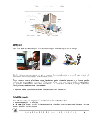 F A C U L T A D D E C I E N C I A Y T E C N O L O G I A
U N I V E R S I D A D D E A Q U I N O B O L I V I A 4
SOFTWARE
Es la parte lógica que dota al equipo físico de capacidad para realizar cualquier tipo de trabajos.
Son las instrucciones responsables de que el hardware (la máquina) realice su tarea. El soporte físico del
software es: la memoria principal y las memorias auxiliares.
Como concepto general, el software puede dividirse en varias categorías basadas en el tipo de trabajo
realizado. Las dos categorías primarias de software son: software base o del sistema (sistemas operativos),
que controlan los trabajos del ordenador o computadora, y el software de aplicación, que dirige las distintas
tareas para las que se utilizan las computadoras.
El siguiente gráfico, muestra claramente el nivel del software por clasificación:
ELEMENTO HUMANO
Es el más importante, sin las personas, las máquinas serían totalmente inútiles.
El personal informático, se divide en:
 de dirección: dirige y coordina un departamento de informática o centro de cómputo de datos o alguna
división, sección, área o proyectos
 