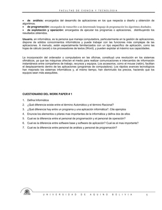 F A C U L T A D D E C I E N C I A Y T E C N O L O G I A
U N I V E R S I D A D D E A Q U I N O B O L I V I A 5
 de análisis: encargados del desarrollo de aplicaciones en los que respecta a diseño y obtención de
algoritmos.
 de programación: encargados de transcribir a un determinado lenguaje de programación los algoritmos diseñados.
 de explotación y operación: encargados de ejecutar los programas o aplicaciones, distribuyendo los
resultados obtenidos.
Usuario, en informática, es la persona que maneja computadora, particularmente en la gestión de aplicaciones,
dispone de sólidos conocimientos informáticos y puede trabajar con las funciones más complejas de las
aplicaciones. A menudo, están especialmente familiarizados con un tipo específico de aplicación, como las
hojas de cálculo (excel) o los procesadores de textos (Word), y pueden explotar al máximo sus capacidades.
La incorporación del ordenador o computadora en las oficinas, constituyó una revolución en los sistemas
ofimáticos, ya que las máquinas ofrecían el medio para realizar comunicaciones e intercambio de información
instantáneos entre compañeros de trabajo, recursos y equipos. Los accesorios, como el mouse (ratón), facilitan
el desplazamiento dentro de las aplicaciones (programas de computadora). Los rápidos avances tecnológicos
han mejorado los sistemas informáticos y, al mismo tiempo, han disminuido los precios, haciendo que los
equipos sean más asequibles.
CUESTIONARIO DEL WORK PAPER # 1
1. Defina Informática
2. ¿Qué diferencia existe entre el término Automático y el término Racional?
3. ¿Qué diferencia hay entre un programa y una aplicación informática?. Cite ejemplos
4. Enuncie los elementos o pilares mas importantes de la informática y defina dos de ellos
5. Cual es la diferencia entre el personal de programación y el personal de operación?
6. Cual es la diferencia entre software base y software de aplicación? Cual es el mas importante?
7. Cual es la diferencia entre personal de análisis y personal de programación?
 