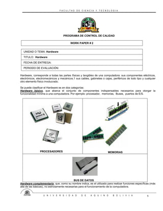 F A C U L T A D D E C I E N C I A Y T E C N O L O G I A
U N I V E R S I D A D D E A Q U I N O B O L I V I A 6
PROGRAMA DE CONTROL DE CALIDAD
WORK PAPER # 2
UNIDAD O TEMA: Hardware
TITULO: Hardware
FECHA DE ENTREGA:
PERIODO DE EVALUACIÓN:
Hardware, corresponde a todas las partes físicas y tangibles de una computadora: sus componentes eléctricos,
electrónicos, electromecánicos y mecánicos;1 sus cables, gabinetes o cajas, periféricos de todo tipo y cualquier
otro elemento físico involucrado.
Se puede clasificar el Hardware es en dos categorías:
Hardware básico, que abarca el conjunto de componentes indispensables necesarios para otorgar la
funcionalidad mínima a una computadora. Por ejemplo: procesador, memorias, Buses, puertos de E/S.
PROCESADORES MEMORIAS
BUS DE DATOS
Hardware complementario, que, como su nombre indica, es el utilizado para realizar funciones específicas (más
allá de las básicas), no estrictamente necesarias para el funcionamiento de la computadora.
 