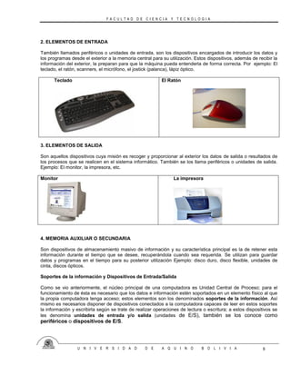 F A C U L T A D D E C I E N C I A Y T E C N O L O G I A
U N I V E R S I D A D D E A Q U I N O B O L I V I A 8
2. ELEMENTOS DE ENTRADA
También llamados periféricos o unidades de entrada, son los dispositivos encargados de introducir los datos y
los programas desde el exterior a la memoria central para su utilización. Estos dispositivos, además de recibir la
información del exterior, la preparan para que la máquina pueda entenderla de forma correcta. Por ejemplo: El
teclado, el ratón, scanners, el micrófono, el jostick (palanca), lápiz óptico.
Teclado El Ratón
3. ELEMENTOS DE SALIDA
Son aquellos dispositivos cuya misión es recoger y proporcionar al exterior los datos de salida o resultados de
los procesos que se realicen en el sistema informático. También se los llama periféricos o unidades de salida.
Ejemplo: El monitor, la impresora, etc.
Monitor La impresora
4. MEMORIA AUXILIAR O SECUNDARIA
Son dispositivos de almacenamiento masivo de información y su característica principal es la de retener esta
información durante el tiempo que se desee, recuperándola cuando sea requerida. Se utilizan para guardar
datos y programas en el tiempo para su posterior utilización Ejemplo: disco duro, disco flexible, unidades de
cinta, discos ópticos.
Soportes de la información y Dispositivos de Entrada/Salida
Como se vio anteriormente, el núcleo principal de una computadora es Unidad Central de Proceso; para el
funcionamiento de ésta es necesario que los datos e información estén soportados en un elemento físico al que
la propia computadora tenga acceso; estos elementos son los denominados soportes de la información. Así
mismo es necesarios disponer de dispositivos conectados a la computadora capaces de leer en estos soportes
la información y escribirla según se trate de realizar operaciones de lectura o escritura; a estos dispositivos se
les denomina unidades de entrada y/o salida (unidades de E/S), también se los conoce como
periféricos o dispositivos de E/S.
 