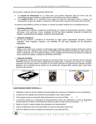 F A C U L T A D D E C I E N C I A Y T E C N O L O G I A
U N I V E R S I D A D D E A Q U I N O B O L I V I A 9
De lo anterior, podemos sacar las siguientes definiciones:
 Un soporte de información es un medio físico que permite almacenar datos de forma que una
computadora pueda manejarlos o proporcionarlos a las personas de manera inteligible.
 Una unidad de E/S, es un dispositivo físico capaz de comunicar información entre el usuario y la
computadora o capaz de manejar un soporte de información (leer o guardar información dentro de este).
En general, todo periférico controla un soporte; un soporte se pueden clasificar por su naturaleza física en:
 Soportes perforados:
Son aquellos que codifican y mantienen la información por medios de perforaciones. Ejemplos: Tarjetas
perforadas, Cinta perforada. Como unidades de E/S de estos soportes tenemos la lectora de
tarjetas, la perforadora de tarjetas, unidad de cinta perforada.
 Soportes magnéticos
Son los que codifican y mantienen la información en algún medio magnetizable. Ejemplos: Tambor
magnético, Cinta magnética, Disquete. Las unidades de E/S para disquete se las denomina
disquetera.
 Soportes ópticos
Utilizan como medio para soportar la información algún elemento tratable mediante fenómenos ópticos
(reflexión de la luz). Ejemplos: Disco óptico, CD-ROM(Compact Disk-Read Only Memory), Disco óptico de
lectura y grabación, dvd, las tarjetas de crédito. Como unidades de E/S tenemos los lectores de código de
barras, lectores de tarjetas, unidades de CD-ROM y DVD-ROM.
 Soportes extraíbles
Son dispositivos de almacenamiento basados en memorias Flash, la cual una evolución de las memorias
EEPROM (memoria de solo lectura eléctricamente programable y borrable) que permite que múltiples
posiciones de memoria escritas o borradas en una misma operación de programación mediante impulsos
eléctricos. En el mercado se los conoce con el nombre de: compact flash, memory stick, smart drive,
pendrive, fash memory.
Cinta de respaldo Disco Duro CD-ROM o Disco Compacto
CUESTIONARIO WORK PAPER Nro. 2
1. Identifique a cada uno de las unidades más elementales que componen el hardware de una computadora?
2. ¿Cuáles son las unidades que conforman al procesador y que tareas realiza?
3. Todo programa para ser ejecutado debe almacenarse en la memoria RAM. V F
4. La memoria auxiliar es un dispositivo de almacenamiento masivo de información, si corta la electricidad
mientras esta funcionando el computador los datos que están en esta memoria se pierden V F
5. Según su función, cuales unidades del computador son imprescindible?
6. Cual es la diferencia entre la memoria RAM y la memoria secundaria (disco duro)
7. Cual es la diferencia entre un soporte de información y una unidad de E/S?
 