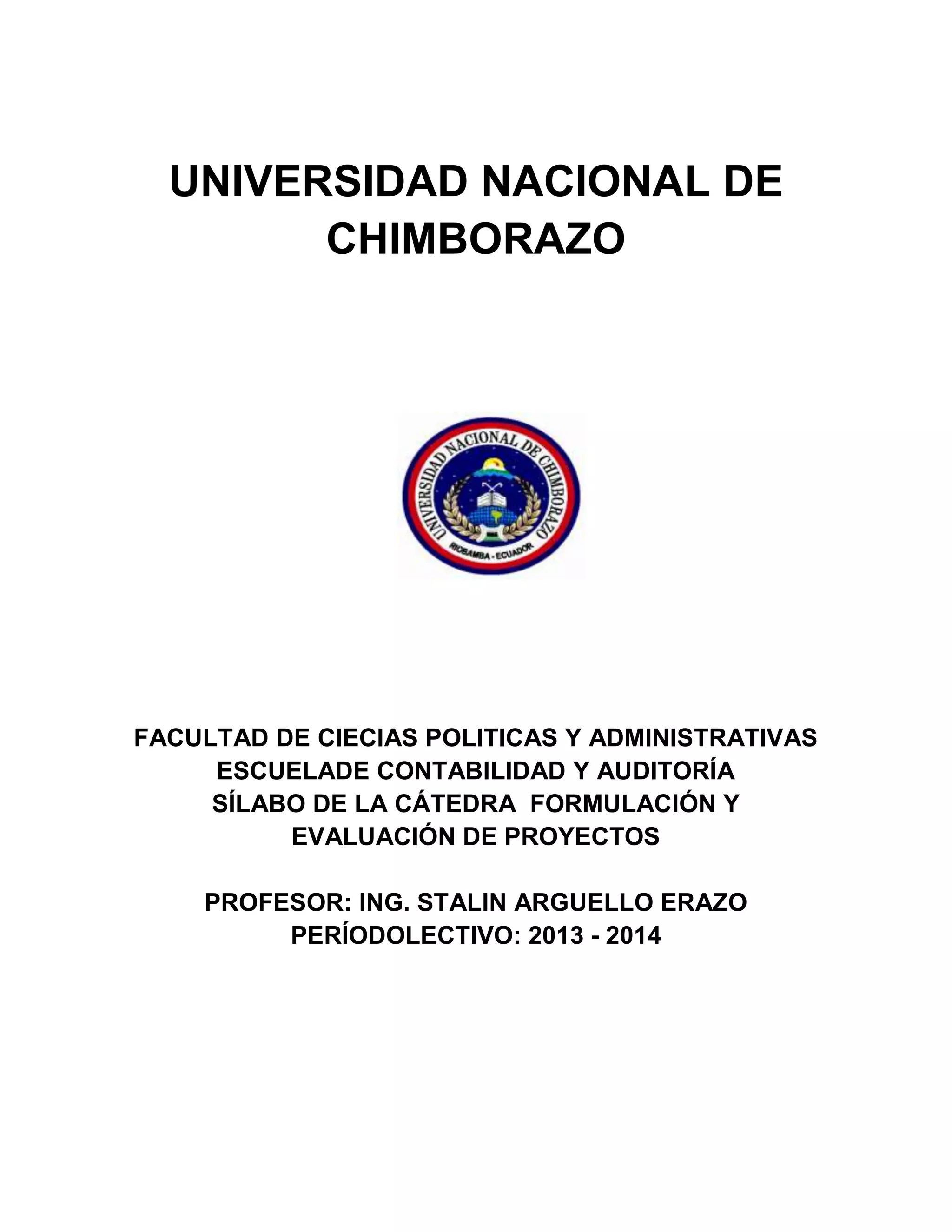 UNIVERSIDAD NACIONAL DE
CHIMBORAZO
FACULTAD DE CIECIAS POLITICAS Y ADMINISTRATIVAS
ESCUELADE CONTABILIDAD Y AUDITORÍA
SÍLABO DE LA CÁTEDRA FORMULACIÓN Y
EVALUACIÓN DE PROYECTOS
PROFESOR: ING. STALIN ARGUELLO ERAZO
PERÍODOLECTIVO: 2013 - 2014
 