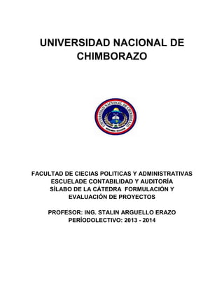 UNIVERSIDAD NACIONAL DE
CHIMBORAZO
FACULTAD DE CIECIAS POLITICAS Y ADMINISTRATIVAS
ESCUELADE CONTABILIDAD Y AUDITORÍA
SÍLABO DE LA CÁTEDRA FORMULACIÓN Y
EVALUACIÓN DE PROYECTOS
PROFESOR: ING. STALIN ARGUELLO ERAZO
PERÍODOLECTIVO: 2013 - 2014
 