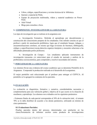 Syllabus Estandarizado-UTMACH| 14
Libros, códigos, especificaciones y revistas técnicas de la biblioteca.
Internet y material de Webs.
Equipo de proyección multimedia, vídeos y material académico en Power
Point.
Aula Virtual
Blogs para consultas o foros
6.- COMPONENTE INVESTIGATIVO DE LA ASIGNATURA:
Los tipos de investigación que se realizan en la asignatura son:
a.- Investigación Formativa.- Referida al aprendizaje por descubrimiento y
construcción del conocimiento porparte de los estudiantes. Este método consiste en que el
profesor a partir de unasituación problémica, logra que el estudiante busque, indague, y
encuentresituaciones similares, así mismo que haga revisiones de literatura, (bibliografía,
códigos y especificaciones) recoja datos,los organice interprete y encuentre soluciones a las
dificultades planteadas porlos profesores.
b.- Investigación de Campo.- Los estudiantes aplicarán instrumentos de
investigación (encuestas y/o entrevistas) para el estudio de mercado y análisis de la
problemática socioeconómica, para comprender y resolver necesidades del entorno.
7.-PORTAFOLIO DE LA ASIGNATURA
Los alumnos llevan una evidencia del avance académico que se denomina Portafolio de la
Asignatura. Comprende la producción realizada en el desarrollo de la asignatura.
El mejor portafolio será seleccionado por el profesor para entregar al CEPYCA. Al
portafolio se le agregará los exámenes de los parciales.
8.-EVALUACIÓN
La evaluación es diagnóstica, formativa y sumativa, considerándolas necesarias y
complementarias para una valoración global y objetiva de lo que ocurre en la situación de
enseñanza y aprendizaje. Los alumnos son evaluados con los siguientes parámetros:
- Exámenes finales de cada parcial corresponden al 30% de la valoración total, el restante
70% se lo debe distribuir de acuerdo a los demás parámetros, utilizando un mínimo de
cinco parámetros.
8.1 Evaluaciones Parciales:
Pruebas parciales dentro del proceso, determinadas con antelación en las
clases.Presentación de informes escritos como producto de investigaciones
 