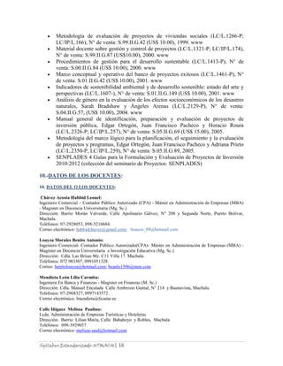 Syllabus Estandarizado-UTMACH| 16
Metodología de evaluación de proyectos de viviendas sociales (LC/L.1266-P;
LC/IP/L.166), N° de venta: S.99.II.G.42 (US$ 10.00), 1999. www
Material docente sobre gestión y control de proyectos (LC/L.1321-P; LC/IP/L.174),
N° de venta: S.99.II.G.87 (US$10.00), 2000. www
Procedimientos de gestión para el desarrollo sustentable (LC/L.1413-P), N° de
venta: S.00.II.G.84 (US$ 10.00), 2000. www
Marco conceptual y operativo del banco de proyectos exitosos (LC/L.1461-P), N°
de venta: S.01.II.G.42 (US$ 10.00), 2001. www
Indicadores de sostenibilidad ambiental y de desarrollo sostenible: estado del arte y
perspectivas (LC/L.1607-), N° de venta: S.01.II.G.149 (US$ 10.00), 2001. www
Análisis de género en la evaluación de los efectos socioeconómicos de los desastres
naturales, Sarah Bradshaw y Ángeles Arenas (LC/L.2129-P), N° de venta:
S.04.II.G.57, (US$ 10.00), 2004. www
Manual general de identificación, preparación y evaluación de proyectos de
inversión pública, Edgar Ortegón, Juan Francisco Pacheco y Horacio Roura
(LC/L.2326-P; LC/IP/L.257), N° de venta: S.05.II.G.69 (US$ 15.00), 2005.
Metodología del marco lógico para la planificación, el seguimiento y la evaluación
de proyectos y programas, Edgar Ortegón, Juan Francisco Pacheco y Adriana Prieto
(LC/L.2350-P; LC/IP/L.259), N° de venta: S.05.II.G.89, 2005.
SENPLADES 4 Guías para la Formulación y Evaluación de Proyectos de Inversión
2010-2012 (colección del seminario de Proyectos: SENPLADES)
10.-DATOS DE LOS DOCENTES:
10. DATOS DEL O LOS DOCENTES:
Chávez Acosta Habbid Leonel:
Ingeniero Comercial – Contador Público Autorizado (CPA) - Máster en Administración de Empresas (MBA)
- Magister en Docencia Universitaria (Mg. Sc.)
Dirección: Barrio Morán Valverde, Calle Apolinario Gálvez, N° 208 y Segunda Norte, Puerto Bolívar,
Machala.
Teléfonos: 07-2928053, 098-5210684.
Correo electrónico: habbidchavez@gmail.com; lioacos_09@hotmail.com
Loayza Morales Benito Antonio:
Ingeniero Comercial- Contador Público Autorizado(CPA)- Máster en Administración de Empresas (MBA) -
Magister en Docencia Universitaria e Investigación Educativa (Mg. Sc.)
Dirección: Cdla. Las Brisas Mz. C11 Villa 17. Machala.
Teléfonos: 072 983307, 0991051328.
Correo: benitoloayza@hotmail.com; beanlo1506@msn.com
Mendieta León Lilia Carmita:
Ingeniera En Banca y Finanzas - Magister en Finanzas (M. Sc.)
Dirección: Cdla. Manuel Encalada Calle Ambrosio Gumal, N° 214 y Buenavista, Machala.
Teléfonos: 07-2968327, 0997143572.
Correo electrónico: lmendieta@licame.ec
Calle Iñiguez Melissa Paulina:
Lcda. Administración de Empresas Turísticas y Hoteleras
Dirección: Barrio Lilian María, Calle Babahoyo y Robles, Machala.
Teléfonos: 098-3929057.
Correo electrónico: melissa-said@hotmail.com
 
