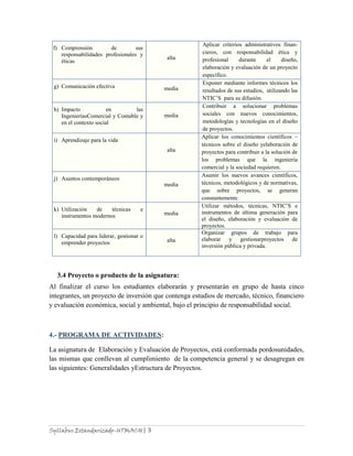 Syllabus Estandarizado-UTMACH| 3
3.4 Proyecto o producto de la asignatura:
Al finalizar el curso los estudiantes elaborarán y presentarán en grupo de hasta cinco
integrantes, un proyecto de inversión que contenga estudios de mercado, técnico, financiero
y evaluación económica, social y ambiental, bajo el principio de responsabilidad social.
4.- PROGRAMA DE ACTIVIDADES:
La asignatura de Elaboración y Evaluación de Proyectos, está conformada pordosunidades,
las mismas que conllevan al cumplimiento de la competencia general y se desagregan en
las siguientes: Generalidades yEstructura de Proyectos.
f) Comprensión de sus
responsabilidades profesionales y
éticas
alta
Aplicar criterios administrativos finan-
cieros, con responsabilidad ética y
profesional durante el diseño,
elaboración y evaluación de un proyecto
específico.
g) Comunicación efectiva media
Exponer mediante informes técnicos los
resultados de sus estudios, utilizando las
NTIC’S para su difusión.
h) Impacto en las
IngenieríasComercial y Contable y
en el contexto social
media
Contribuir a solucionar problemas
sociales con nuevos conocimientos,
metodologías y tecnologías en el diseño
de proyectos.
i) Aprendizaje para la vida
alta
Aplicar los conocimientos científicos –
técnicos sobre el diseño yelaboración de
proyectos para contribuir a la solución de
los problemas que la ingeniería
comercial y la sociedad requieren.
j) Asuntos contemporáneos
media
Asumir los nuevos avances científicos,
técnicos, metodológicos y de normativas,
que sobre proyectos, se generan
constantemente.
k) Utilización de técnicas e
instrumentos modernos media
Utilizar métodos, técnicas, NTIC’S e
instrumentos de última generación para
el diseño, elaboración y evaluación de
proyectos.
l) Capacidad para liderar, gestionar o
emprender proyectos alta
Organizar grupos de trabajo para
elaborar y gestionarproyectos de
inversión pública y privada.
 