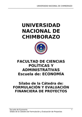 UNIVERSIDAD NACIONAL DE CHIMBORAZO

UNIVERSIDAD
NACIONAL DE
CHIMBORAZO

FACULTAD DE CIENCIAS
POLÍTICAS Y
ADMINISTRATIVAS
Escuela de: ECONOMÍA
Sílabo de la Cátedra de:
FORMULACIÓN Y EVALUACIÓN
FINANCIERA DE PROYECTOS

Escuela de Economía
Sílabo de la Cátedra de Formulación y Evaluación de Proyectos

1

 