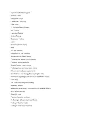 Equivalence Partitioning (EP)
Decision Tables
Orthogonal Arrays
Cause Effect Graphing
Case Study
VI. Softwate Testing Phases
Unit Testing
Integration Testing
System Testing
Regression Testing
Alpha
User Acceptance Testing
Beta
VII. Test Planning
Introduction to Test Planning
Scope and objectives of testing
Test schedule, resource, and reporting
Phases of testing applicable
Scope of testing in each phase
Test suspension and resumption criteria
Software and hardware requirements
Identified risks and strategy for mitigating the risks
Information regarding automatoin tools used for the project
Case study
VIII. Defect Reporting and Tracking
Reporting Defects
Addressing all necessary information about reporting defects
Art of defect reporting
Defect life cycle
Tracking the defect to closure
IX. Testing in different Life Cycle Models
Testing in Waterfall model
Testing in Iterative development
 