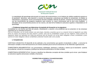 VICERRECTORIA ACADEMICA Y DE INVESTIGACIONES
www.cun.edu.co
viceacadem@cun.edu.co
Bogotá D.C. - Colombia
La metodología del aprendizaje estructurado en la teoría del constructivismo y en el sistema de créditos académicos genera en
el estudiante elementos para descubrir y construir los esquemas y estructuras que faciliten la comprensión, el análisis, la
interpretación y apropiación de los conocimientos del área contables. Además de permitir comparar los conocimientos previos
con los conocimientos del programa académico para construir un nuevo conocimiento que le sirva como facilitador y
articulador de los conocimientos previos con los nuevos y de esta forma fortalecer la estructura cognitiva e interpretativa en el
aprendizaje.
r. Problemas (preguntas) que determinan el propósito de formación en la asignatura:
Contabilidad es una ciencia que trata del estudio, interpretación y solución a los problemas que se presentan en las empresas
originados por su actividad económica.
Pero en Colombia y en el mundo existen una serie leyes, decretos, acuerdos que en su conjunto forma la regulación que debe
tener en cuenta una persona sea esta natural o jurídica, para que la contabilidad cumpla con sus objetivos. Estos eventos de
regulación deben ser aplicados por todas las personas que de acuerdo con la ley estén obligadas a llevar contabilidad y para
quienes sin estar obligados a llevar contabilidad, pretendan hacerla valer como prueba
s. Competencias
COMPETENCIA COMUNICATIVA: El desarrollo de las aptitudes y los conocimientos que aporten al estudiante a utilizar y comunicar la
información contable a nivel internacional de una manera acertada para la toma de decisiones en las diferentes organizaciones
.
COMPETEMCIA ARGUMENTATIVA: Los conocimientos, habilidades, destrezas y actitudes y valores que el estudiante sustente
los problemas, articule los conceptos y justifique las decisiones pertinentes en el área contable.
COMPETENCIA INTERPRETATIVA: Conocer e identificar los diferentes conceptos del área contable que le sirvan para fortalecer
su estructura cognitiva del proceso contable y financieros.
 
