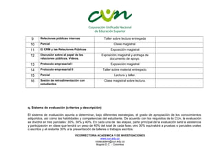 9 Relaciones públicas internas Taller sobre lectura entregada 
10 Parcial Clase magistral. 
11 El CRM y las Relaciones Públicas Exposición magistral 
12 Discusión sobre el papel de las 
relaciones públicas. Videos. 
Exposición magistral y entrega de 
documento de apoyo. 
13 Protocolo empresarial I Exposición magistral 
14 Protocolo empresarial II Taller sobre material entregado. 
15 Parcial Lectura y taller. 
16 Sesión de retroalimentación con 
estudiantes 
Clase magistral sobre lectura. 
q. Sistema de evaluación (criterios y descripción) 
El sistema de evaluación apunta a determinar, bajo diferentes estrategias, el grado de apropiación de los conocimientos 
adquiridos, así como las habilidades y competencias del estudiante. De acuerdo con los requisitos de la CUn, la evaluación 
se dividirá en tres parciales: 30%, 30% y 40%. En cada una de las etapas, parte principal de la evaluación será la asistencia 
y participación en clase que tendrá un peso de 40% del total de cada fase; otro 30% equivaldrá a pruebas o parciales orales 
o escritos y el restante 30% a la presentación de talleres o trabajos escritos. 
VICERRECTORIA ACADEMICA Y DE INVESTIGACIONES 
www.cun.edu.co 
viceacadem@cun.edu.co 
Bogotá D.C. - Colombia 
 