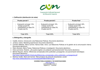 r. Calificación (distribución de notas) 
Prueba parcial 1 Prueba parcial 2 Prueba final 
- Evaluación principal: 15% 
- .Trabajo grupal 5% 
- .Participación en clase 5% 
- .Prueba oral 5% 
- Evaluación principal: 15% 
- .Trabajo escrito 5% 
- .Participación en clase 5% 
- .Prueba oral 5% 
- Evaluación principal: 20% 
- .Trabajo grupal 10% 
- .Participación en clase 5% 
- .Prueba oral 5% 
Total 30% Total 30% Total 40% 
s. Bibliografía y cibergrafía 
· Castillo, Antonio. Introducción a las Relaciones Públicas. Documento electrónico. 
· Jordana, Carlos. Marketing experiencial. Documento electrónico. 
· Carretón Ballester, María Carmen; Ramos Soler, Irene. Las Relaciones Públicas en la gestión de la comunicación interna. 
Documento electrónico. 
· Otero Alvarado, María Teresa. Relaciones Públicas e investigación. Documento electrónico. 
· Ávila Lammertyn, Roberto. ¿Se puede engañar a la población permanentemente? Documento electrónico. 
· Méndiz Noguero, Alonso. Diferencias conceptuales entre publicidad y propaganda: una aproximación etimológica. 
Documento electrónico. 
http://www.maecei.es/pdf/n12/articulos/Diferencias_conceptuales_entre_publicidad_y_propaganda.pdf 
· Martínez Guillén, María del Carmen. Manual básico de protocolo empresarial y social. 
http://www.editdiazdesantos.com/wwwdat/pdf/9788479788100.pdf 
VICERRECTORIA ACADEMICA Y DE INVESTIGACIONES 
www.cun.edu.co 
viceacadem@cun.edu.co 
Bogotá D.C. - Colombia 
 