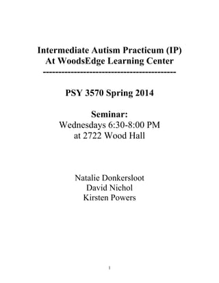 Intermediate Autism Practicum (IP)
At WoodsEdge Learning Center
------------------------------------------PSY 3570 Spring 2014
Seminar:
Wednesdays 6:30-8:00 PM
at 2722 Wood Hall

Natalie Donkersloot
David Nichol
Kirsten Powers

1

 