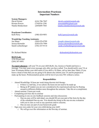 Intermediate Practicum
Important Numbers
System Managers:
David Nichol
Kirsten Powers
Natalie Donkersloot

(616) 706-7847
(734)536-1298
(269)449-7503

david.s.nichol@wmich.edu
powerski89@gmail.com
natalie.d.donkersloot@wmich.edu

Practicum Coordinator:
Kelli Perry

(540) 424-9051

kelli.l.perry@wmich.edu

WoodsEdge Teaching Assistants:
Joe Shane
(269) 876-9789
Jessica Korneder
(626) 676-7984
Sarah Lichtenberger
(336) 327-9114

joseph.t.shane@wmich.edu
jessica.a.korneder@wmich.edu
sarah.n.lichtenberger@wmich.edu

Dr. Richard Malott

dickmalott@dickmalott.com

BATS Lab:
2536 Wood Hall
(269) 387-4491
To report absences: call your TA on your shift (Kelli, Joe, Jessica or Sarah) and leave a
message. You may send a text message only after you have called. You should notify your TA at
least 30 minutes before your shift starts (if you shift is 10:30am, call no later than 10am). If you
know a head of time that you are going to be absent also inform your TA and be prepared to
make up the hours. Professionalism points will be lost if you miss WE without a notice.
Responsibilities








Attend WoodsEdge 10 hour per week doing discrete trial therapy.
o If there is a half day, or no school; the hours do not need to be made up
o Being an IP student you are now considered to be experienced and may be floating
around to different children more throughout the semester. Take this as a compliment.
Attend seminar 2 hours per week.
Completing activities due in seminar
Participating in one-on-one feedback sessions and class discussions
o One-on-ones will be individual; you should fill out your part of the form for the day
of the scheduled One-on-one. You should also bring in the one-on-one evaluation
with you to class as well as any questions and/or concerns.
o One-on-ones are part of your homework grade
Sign your own codes for your own child during your shift!
o We will go over this information on the first day of seminar.

2

 
