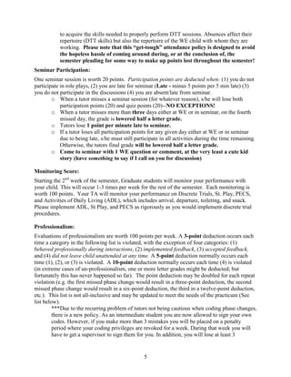 to acquire the skills needed to properly perform DTT sessions. Absences affect their
repertoire (DTT skills) but also the repertoire of the WE child with whom they are
working. Please note that this “get-tough” attendance policy is designed to avoid
the hopeless hassle of coming around during, or at the conclusion of, the
semester pleading for some way to make up points lost throughout the semester!
Seminar Participation:
One seminar session is worth 20 points. Participation points are deducted when: (1) you do not
participate in role plays, (2) you are late for seminar (Late - minus 5 points per 5 min late) (3)
you do not participate in the discussions (4) you are absent/late from seminar.
o When a tutor misses a seminar session (for whatever reason), s/he will lose both
participation points (20) and quiz points (20)--NO EXCEPTIONS!
o When a tutor misses more than three days either at WE or in seminar, on the fourth
missed day, the grade is lowered half a letter grade.
o Tutors lose 1 point per minute late to seminar.
o If a tutor loses all participation points for any given day either at WE or in seminar
due to being late, s/he must still participate in all activities during the time remaining.
Otherwise, the tutors final grade will be lowered half a letter grade.
o Come to seminar with 1 WE question or comment, at the very least a cute kid
story (have something to say if I call on you for discussion)
Monitoring Score:
Starting the 2nd week of the semester, Graduate students will monitor your performance with
your child. This will occur 1-3 times per week for the rest of the semester. Each monitoring is
worth 100 points. Your TA will monitor your performance on Discrete Trials, St. Play, PECS,
and Activities of Daily Living (ADL), which includes arrival, departure, toileting, and snack.
Please implement ADL, St Play, and PECS as rigorously as you would implement discrete trial
procedures. 
Professionalism:
Evaluations of professionalism are worth 100 points per week. A 3-point deduction occurs each
time a category in the following list is violated, with the exception of four categories: (1)
behaved professionally during interactions, (2) implemented feedback, (3) accepted feedback,
and (4) did not leave child unattended at any time. A 5-point deduction normally occurs each
time (1), (2), or (3) is violated. A 10-point deduction normally occurs each time (4) is violated
(in extreme cases of un-professionalism, one or more letter grades might be deducted; but
fortunately this has never happened so far). The point deduction may be doubled for each repeat
violation (e.g. the first missed phase change would result in a three-point deduction, the second
missed phase change would result in a six-point deduction, the third in a twelve-point deduction,
etc.). This list is not all-inclusive and may be updated to meet the needs of the practicum (See
list below).
***Due to the recurring problem of tutors not being cautious when coding phase changes,
there is a new policy. As an intermediate student you are now allowed to sign your own
codes. However, if you make more than 3 mistakes you will be placed on a penalty
period where your coding privileges are revoked for a week. During that week you will
have to get a supervisor to sign them for you. In addition, you will lose at least 3

5

 