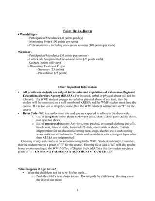 Point Break-Down
• WoodsEdge - Participation/Attendance (20 points per day)
- Monitoring Score (100 points per score)
- Professionalism - including one-on-one sessions (100 points per week)
•Seminar - Participation/Attendance (20 points per seminar)
- Homework Assignments/One-on-one forms (20 points each)
- Quizzes (points will vary)
- Alternative Treatment Project
- Summary (25 points)
- Presentation (25 points)

Other Important Information
•

All practicum students are subject to the rules and regulations of Kalamazoo Regional
Educational Services Agency (KRESA). For instance, verbal or physical abuse will not be
tolerated. If a WMU student engages in verbal or physical abuse of any kind, then the
student will be terminated as a staff member of KRESA and the WMU student must drop the
course. If it is too late to drop the course, then the WMU student will receive an “E” for the
course.
• Dress Code -WE is a professional site and you are expected to adhere to the dress code.
o Ex. of acceptable attire: clean dark wash jeans, khakis, dress pants ,tennis shoes,
non open toe shoes,
o Ex. of unacceptable attire: Any dirty, torn, patched, or stained clothing, cut-offs,
beach wear, low-cut shirts, bare-midriff shirts, short skirts or shorts, T-shirts
inappropriate for an educational setting (sex, drugs, alcohol, etc.), and clothing
worn inside out or backwards. T-shirts and sweatshirts with writing or logos other
than KRESA are not permitted.
Cheating of any sort results in our recommending to the WMU Student Judiciary Committee
that the student receive a grade of "E" for the course. Entering false data at WE will also results
in our recommending to the WMU Office of Student Judicial Affairs that the student receive a
grade of "E". ENTERING FALSE DATA ALSO HURTS YOUR CHILD!

What happens if I get bitten?
• When the child does not let go w/ his/her teeth…
o Push the child’s head closer to you. Do not push the child away; this may cause
the skin to tear more.

8

 