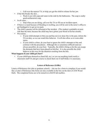 o Call over the nearest TA, to help you get the child to release his/her jaw.
• If the bite breaks the skin…
o Wash it out with soap and water in the sink by the bathrooms. The soap is really
good antibacterial soap.
• In all cases…
o Stop what you are doing, call over the TA to fill out an incident report.
• If there is a need because of bleeding or swelling, you will be sent to the nurse’s office to
get bandaged or to get an ice pack.
• The child’s parents will be informed of the incident. (The student is probably at more
risk than the tutor; because the child may have gotten your blood in his/her mouth).
• Prevention…
o If your child attempts to bite you and has not ever done this in the past, inform the
TA on duty, so we can watch this behavior. It will also allow us to warn other
tutors.
o If your child is a biter, do your best to ignore the child’s attempts to bite and
continue with the procedures. Although this is sometimes difficult (and not
always possible), do your best. Typically, the child is biting so he/she can escape
the demands that have been placed on him/her. It is also possible the child
behaves in this way for the attention resulting from the bite.
What happens if your child gets hurt?
• If your child hurts themselves (hard fall, etc.) or you see anything (rash) notify a
classroom staff/TA and get a nurse to check them out if staff thinks it is necessary.

Letters of Reference (LORs)
Letters of Reference (for jobs or graduate school) – Ask me for a form to complete if you would
like a Letter of Reference (the forms are also available in the box on the door of 2536 Wood
Hall). The completed forms are to be turned in to BATS lab mailbox.

9

 