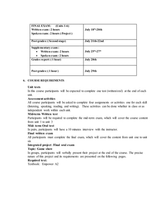 6. COURSE REQUIREMENTS
Unit tests
In this course participants will be expected to complete one test (written/oral) at the end of each
unit.
Assessment activities
All course participants will be asked to complete four assignments or activities one for each skill
(listening, speaking, reading, and writing). These activities can be done whether in class or as
independent work within each unit.
Mid-term Written test
Participants will be required to complete the mid-term exam, which will cover the course content
from unit 1 to unit 3
Mid- term Oral test
In pairs, participants will have a 10 minutes interview with the instructor.
Final written exam
All participants must complete the final exam, which will cover the content from unit one to unit
six
Integrated project /Final oral exam
Topic: Game show
In groups, participants will verbally present their project at the end of the course. The precise
nature of this project and its requirements are presented on the following pages.
Required text:
Textbook: Empower A2
FINAL EXAM: (Units 1-6)
Written exam : 2 hours
Spoken exam : 2 hours ( Project )
July 18th
-20th
Post grades: ( Second stage) July 21th-22nd
Supplementary exam :
 Written exam : 2 hours
 Spoken exam : 2 hours
July 25th
-27th
Grades report: ( 1 hour) July 28th
Post grades: ( 1 hour ) July 29th
 