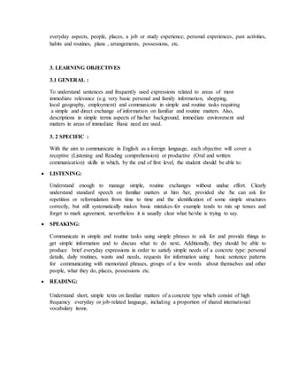 everyday aspects, people, places, a job or study experience; personal experiences, past activities,
habits and routines, plans , arrangements, possessions, etc.
3. LEARNING OBJECTIVES
3.1 GENERAL :
To understand sentences and frequently used expressions related to areas of most
immediate relevance (e.g. very basic personal and family information, shopping,
local geography, employment) and communicate in simple and routine tasks requiring
a simple and direct exchange of information on familiar and routine matters. Also,
descriptions in simple terms aspects of his/her background, immediate environment and
matters in areas of immediate Basic need are used.
3. 2 SPECIFIC :
With the aim to communicate in English as a foreign language, each objective will cover a
receptive (Listening and Reading comprehension) or productive (Oral and written
communication) skills in which, by the end of first level, the student should be able to:
 LISTENING:
Understand enough to manage simple, routine exchanges without undue effort. Clearly
understand standard speech on familiar matters at him /her, provided she /he can ask for
repetition or reformulation from time to time and the identification of some simple structures
correctly, but still systematically makes basic mistakes-for example tends to mix up tenses and
forget to mark agreement, nevertheless it is usually clear what he/she is trying to say.
 SPEAKING:
Communicate in simple and routine tasks using simple phrases to ask for and provide things to
get simple information and to discuss what to do next. Additionally, they should be able to
produce brief everyday expressions in order to satisfy simple needs of a concrete type: personal
details, daily routines, wants and needs, requests for information using basic sentence patterns
for communicating with memorized phrases, groups of a few words about themselves and other
people, what they do, places, possessions etc.
 READING:
Understand short, simple texts on familiar matters of a concrete type which consist of high
frequency everyday or job-related language, including a proportion of shared international
vocabulary items.
 